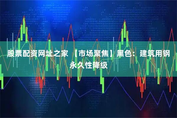 股票配资网址之家 【市场聚焦】黑色：建筑用钢永久性降级