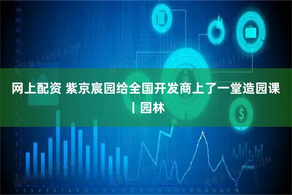 网上配资 紫京宸园给全国开发商上了一堂造园课丨园林