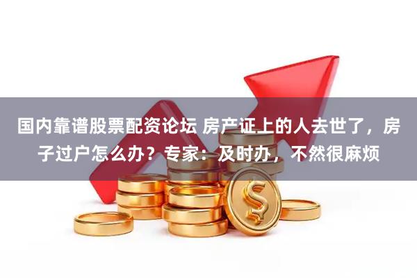 国内靠谱股票配资论坛 房产证上的人去世了，房子过户怎么办？专家：及时办，不然很麻烦