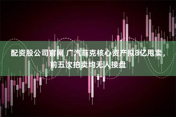 配资股公司官网 广汽菲克核心资产拟8亿甩卖，前五次拍卖均无人接盘
