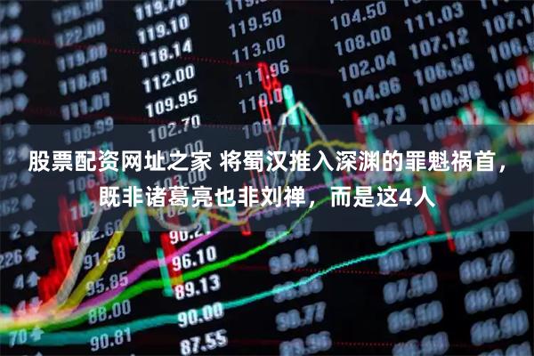 股票配资网址之家 将蜀汉推入深渊的罪魁祸首，既非诸葛亮也非刘禅，而是这4人