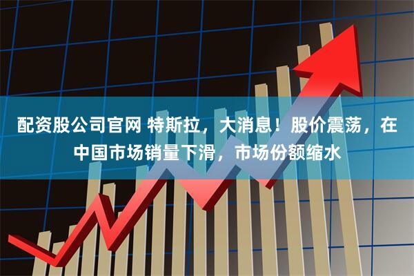 配资股公司官网 特斯拉，大消息！股价震荡，在中国市场销量下滑，市场份额缩水