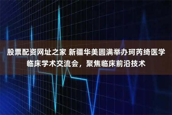 股票配资网址之家 新疆华美圆满举办珂芮绮医学临床学术交流会，聚焦临床前沿技术