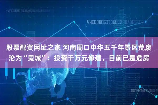 股票配资网址之家 河南周口中华五千年景区荒废沦为“鬼城”：投资千万元修建，目前已是危房