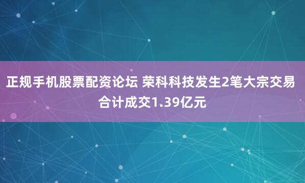 正规手机股票配资论坛 荣科科技发生2笔大宗交易 合计成交1.39亿元